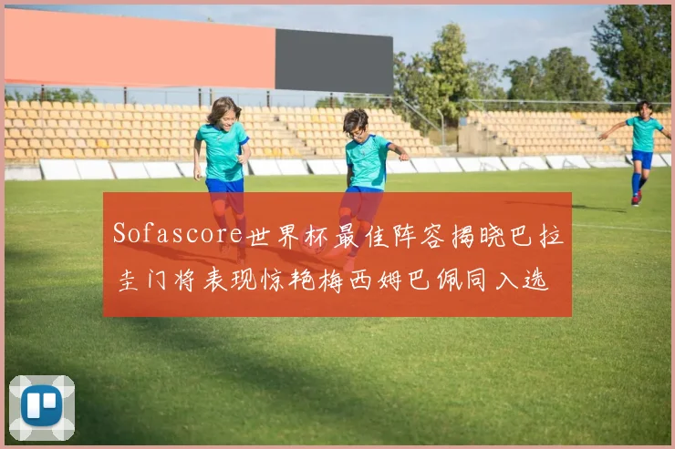 Sofascore世界杯最佳阵容揭晓巴拉圭门将表现惊艳梅西姆巴佩同入选