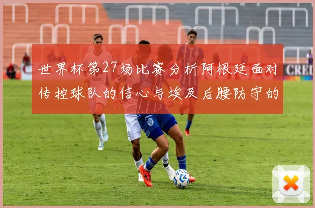 世界杯第27场比赛分析阿根廷面对传控球队的信心与埃及后腰防守的隐患