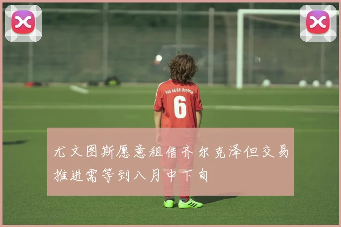 尤文图斯愿意租借齐尔克泽但交易推进需等到八月中下旬