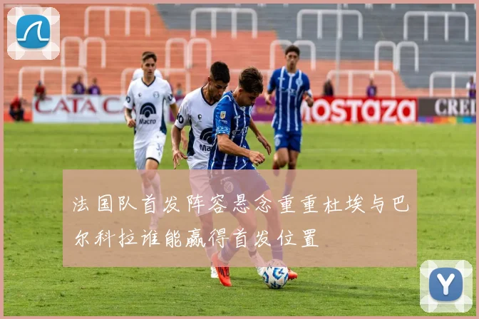 法国队首发阵容悬念重重杜埃与巴尔科拉谁能赢得首发位置