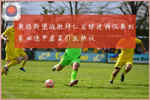 奥格斯堡战胜拜仁后球迷调侃奥利塞回德甲虐菜引发热议