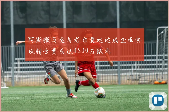 阿斯报马竞与尤尔曼达达成全面协议转会费或达4500万欧元