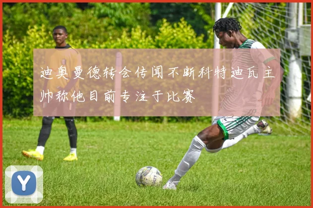 迪奥曼德转会传闻不断科特迪瓦主帅称他目前专注于比赛