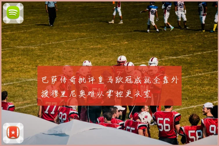 巴萨传奇批评皇马欧冠成就全靠外援穆里尼奥难以掌控更衣室