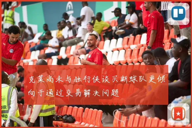 克莱尚未与独行侠谈买断球队更倾向于通过交易解决问题