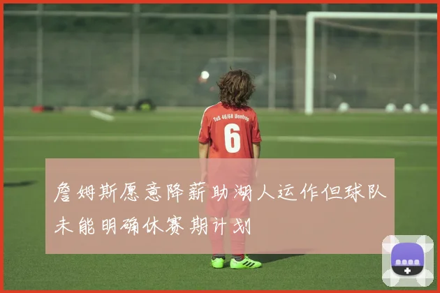 詹姆斯愿意降薪助湖人运作但球队未能明确休赛期计划