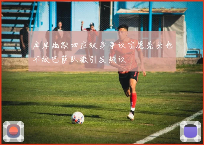 库库幽默回应纹身争议宁愿秃头也不纹巴萨队徽引发热议