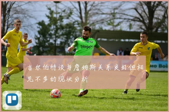 吉尔伯特谈与詹姆斯关系良好但相见不多的现状分析