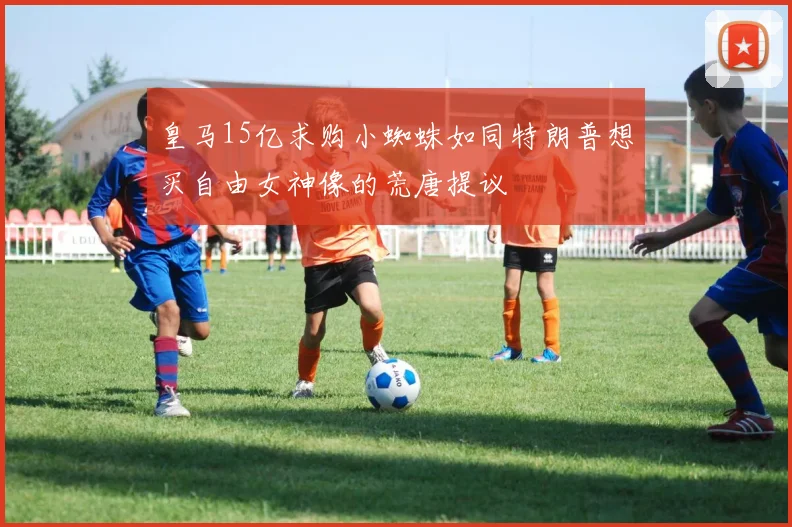 皇马15亿求购小蜘蛛如同特朗普想买自由女神像的荒唐提议