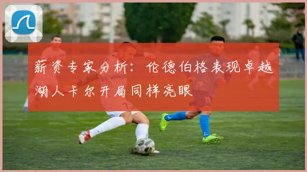 薪资专家分析：伦德伯格表现卓越湖人卡尔开局同样亮眼