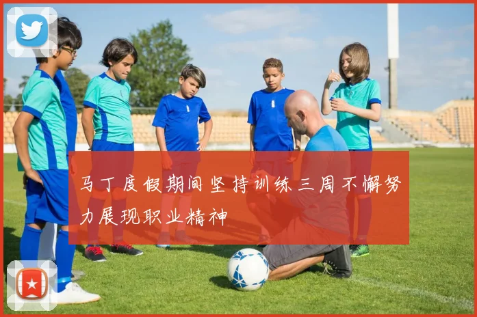 马丁度假期间坚持训练三周不懈努力展现职业精神