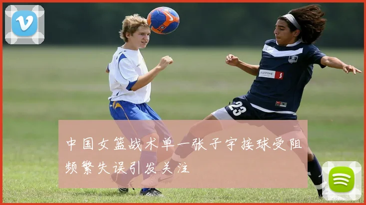 中国女篮战术单一张子宇接球受阻频繁失误引发关注