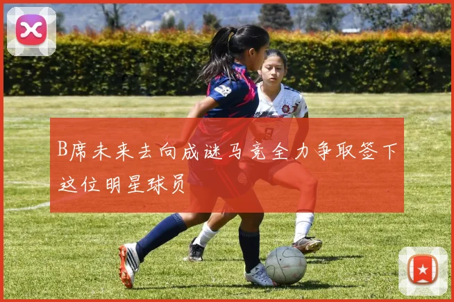 B席未来去向成谜马竞全力争取签下这位明星球员