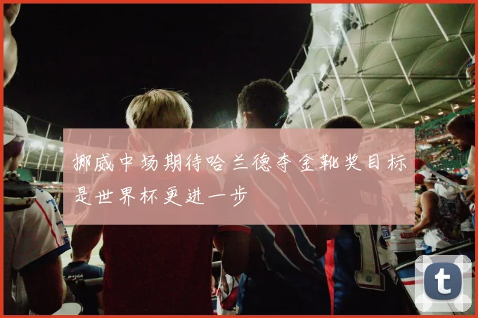 挪威中场期待哈兰德夺金靴奖目标是世界杯更进一步