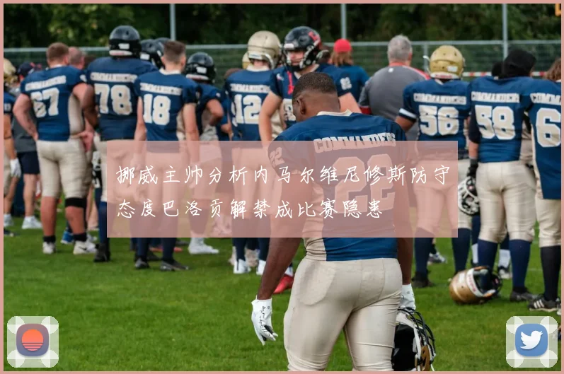 挪威主帅分析内马尔维尼修斯防守态度巴洛贡解禁成比赛隐患