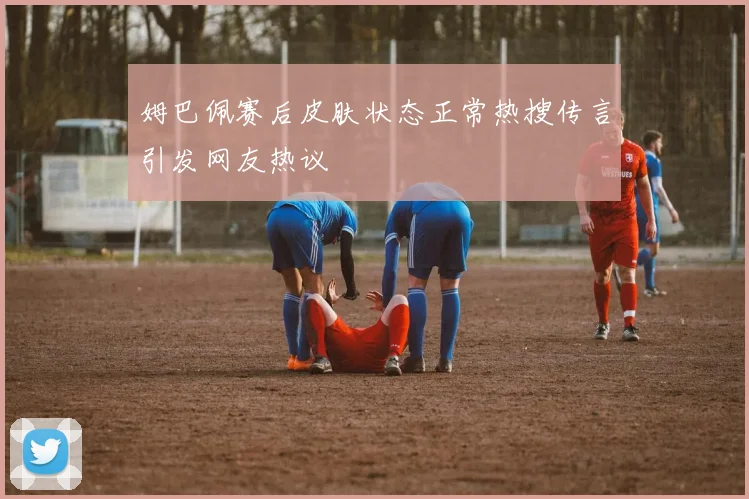 姆巴佩赛后皮肤状态正常热搜传言引发网友热议