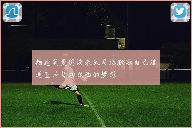 扬迪奥曼德谈未来目标激励自己追逐皇马与切尔西的梦想