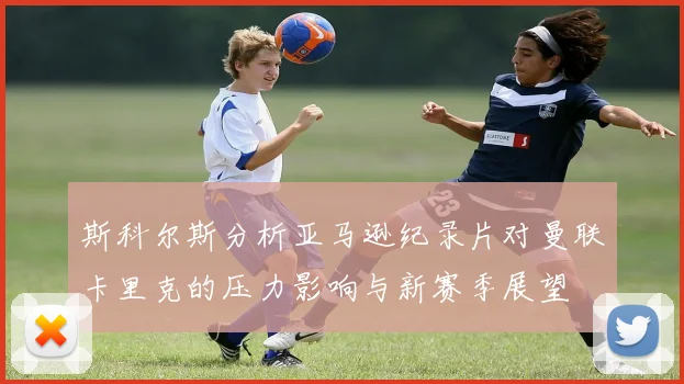 斯科尔斯分析亚马逊纪录片对曼联卡里克的压力影响与新赛季展望