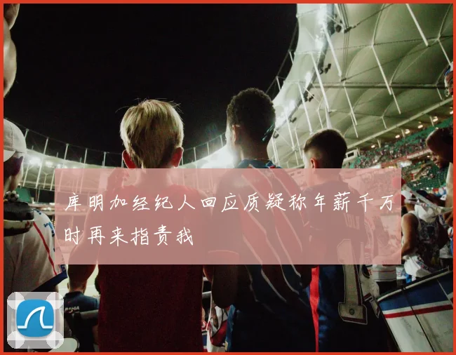 库明加经纪人回应质疑称年薪千万时再来指责我