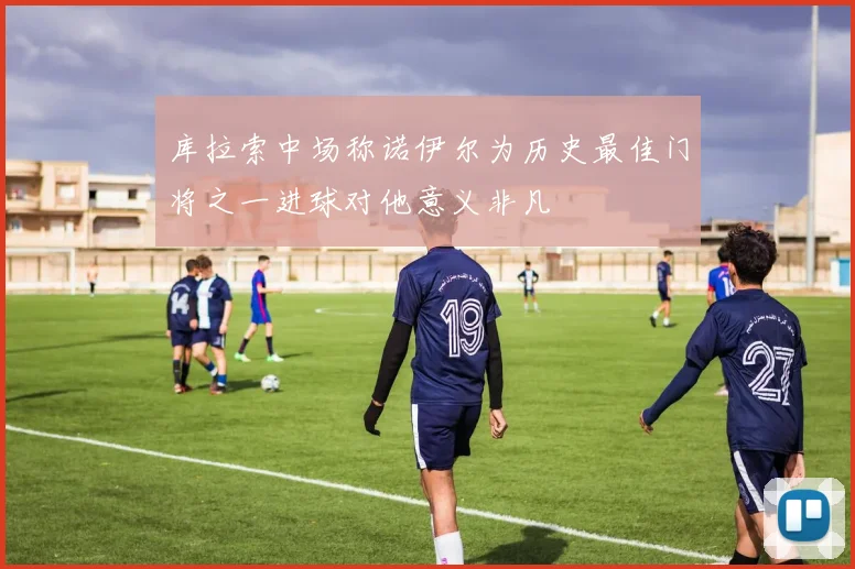 库拉索中场称诺伊尔为历史最佳门将之一进球对他意义非凡