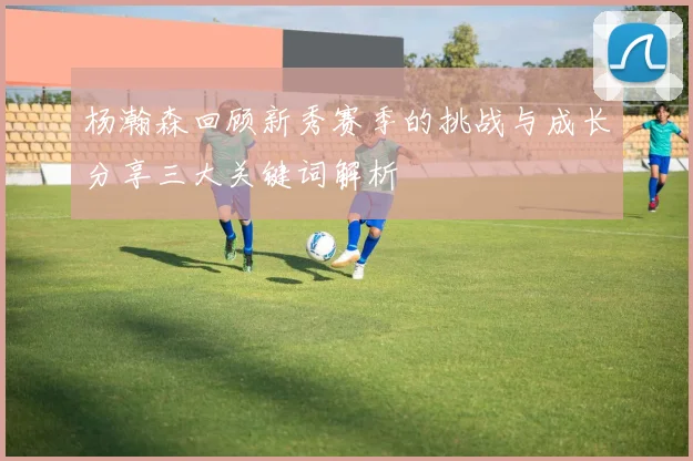杨瀚森回顾新秀赛季的挑战与成长分享三大关键词解析